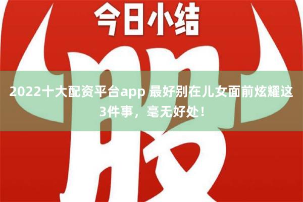 2022十大配资平台app 最好别在儿女面前炫耀这3件事，毫无好处！