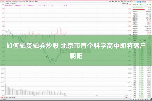 如何融资融券炒股 北京市首个科学高中即将落户朝阳
