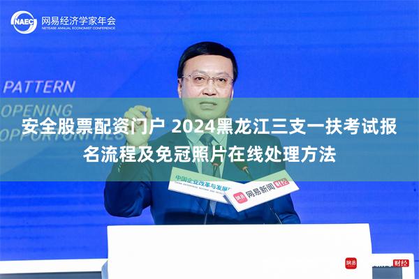 安全股票配资门户 2024黑龙江三支一扶考试报名流程及免冠照片在线处理方法