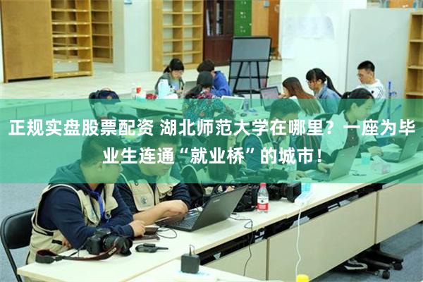 正规实盘股票配资 湖北师范大学在哪里？一座为毕业生连通“就业桥”的城市！