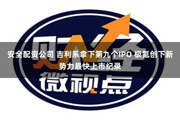 安全配资公司 吉利系拿下第九个IPO 极氪创下新势力最快上市纪录