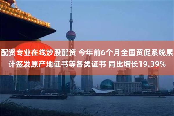 配资专业在线炒股配资 今年前6个月全国贸促系统累计签发原产地证书等各类证书 同比增长19.39%