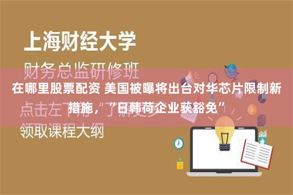 在哪里股票配资 美国被曝将出台对华芯片限制新措施，“日韩荷企业获豁免”