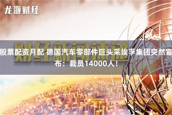 股票配资月配 德国汽车零部件巨头采埃孚集团突然宣布：裁员14000人！