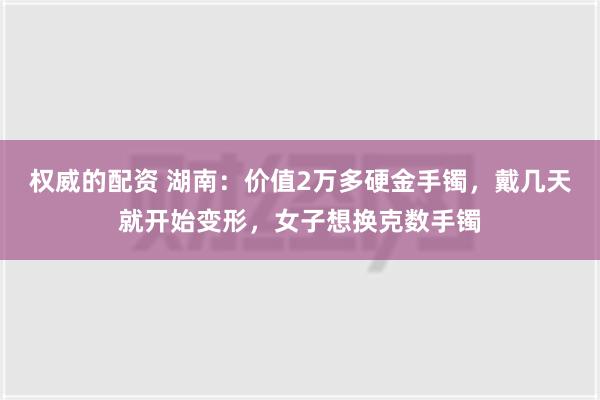 权威的配资 湖南：价值2万多硬金手镯，戴几天就开始变形，女子想换克数手镯