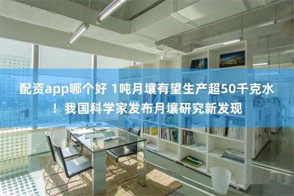 配资app哪个好 1吨月壤有望生产超50千克水！我国科学家发布月壤研究新发现