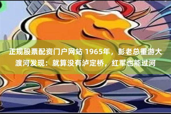 正规股票配资门户网站 1965年，彭老总重游大渡河发现：就算没有泸定桥，红军也能过河