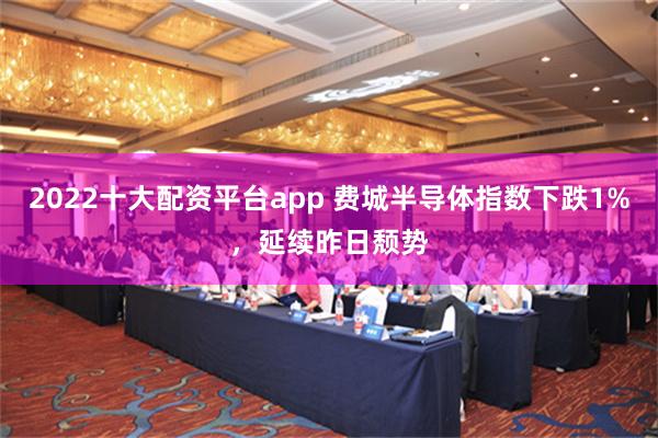 2022十大配资平台app 费城半导体指数下跌1%，延续昨日颓势