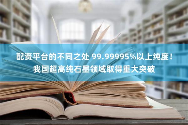 配资平台的不同之处 99.99995%以上纯度！我国超高纯石墨领域取得重大突破