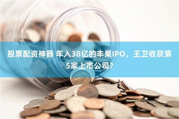 股票配资神器 年入38亿的丰巢IPO，王卫收获第5家上市公司？