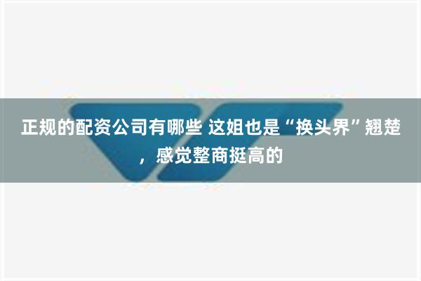 正规的配资公司有哪些 这姐也是“换头界”翘楚，感觉整商挺高的