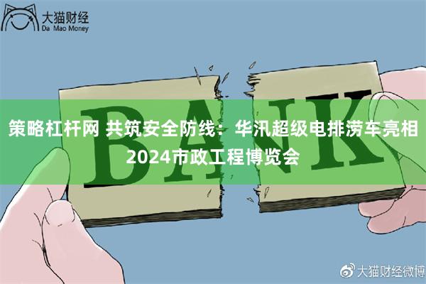 策略杠杆网 共筑安全防线：华汛超级电排涝车亮相2024市政工程博览会