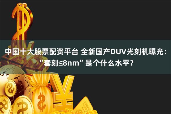 中国十大股票配资平台 全新国产DUV光刻机曝光：“套刻≤8nm”是个什么水平？