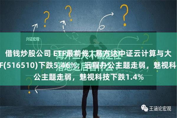 借钱炒股公司 ETF最前线 | 易方达中证云计算与大数据主题ETF(516510)下跌5.46%，远程办公主题走弱，魅视科技下跌1.4%