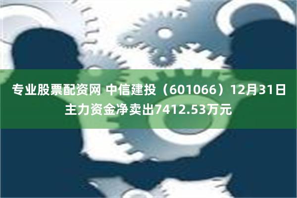 专业股票配资网 中信建投（601066）12月31日主力资金净卖出7412.53万元