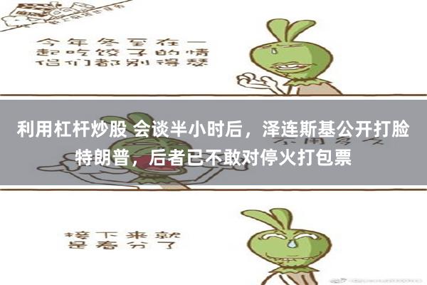 利用杠杆炒股 会谈半小时后，泽连斯基公开打脸特朗普，后者已不敢对停火打包票