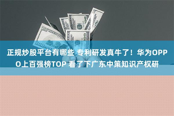 正规炒股平台有哪些 专利研发真牛了！华为OPPO上百强榜TOP 看了下广东中策知识产权研