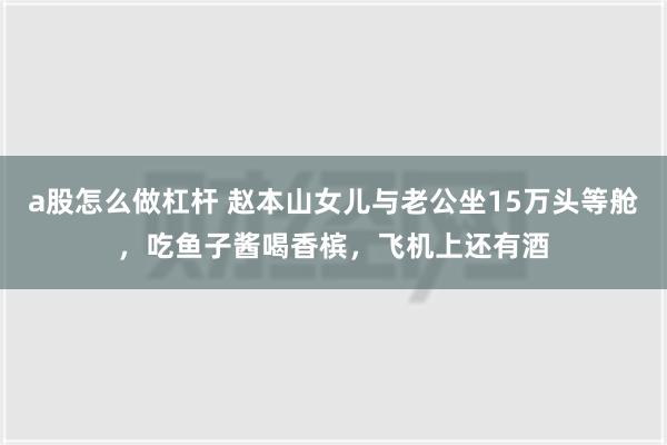 a股怎么做杠杆 赵本山女儿与老公坐15万头等舱，吃鱼子酱喝香槟，飞机上还有酒